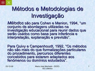 Métodos e Metodologias de Investigação Métodos  são para Cohen e Manion, 1994, “um conjunto de abordagens utilizadas na investigação educacional para reunir dados que serão usados como base para inferência e interpretação, explanação e previsão”. Para Quivy e Campenhoudt, 1992, “Os métodos não são mais do que formalizações particulares do procedimento, percursos diferentes concebidos para estarem adaptados aos fenómenos ou domínios estudados”. 07-06-09 Maria José Machado - DCEC-IEC-UMinho 
