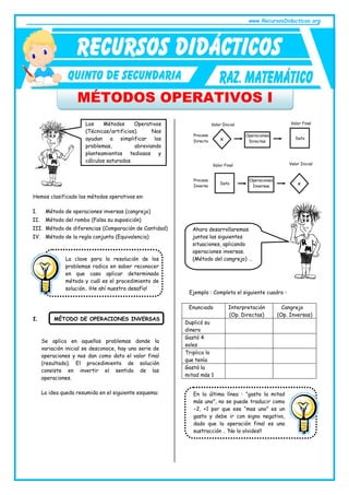 www.RecursosDidacticos.org
MÉTODOS OPERATIVOS I
Hemos clasificado los métodos operativos en:
I. Método de operaciones inversas (cangrejo)
II. Método del rombo (Falsa su suposición)
III. Método de diferencias (Comparación de Cantidad)
IV. Método de la regla conjunta (Equivalencia)
I. MÉTODO DE OPERACIONES INVERSAS
Se aplica en aquellos problemas donde la
variación inicial se desconoce, hay una serie de
operaciones y nos dan como dato el valor final
(resultado). El procedimiento de solución
consiste en invertir el sentido de las
operaciones.
La idea queda resumida en el siguiente esquema:
Ejemplo : Completa el siguiente cuadro :
Enunciado Interpretación
(Op. Directas)
Cangrejo
(Op. Inversas)
Duplicó su
dinero
Gastó 4
soles
Triplico lo
que tenía
Gastó la
mitad más 1
Los Métodos Operativos
(Técnicas/artificios). Nos
ayudan a simplificar los
problemas, abreviando
planteamientos tediosos y
cálculos saturados.
La clave para la resolución de los
problemas radica en saber reconocer
en que caso aplicar determinado
método y cuál es el procedimiento de
solución.. ¡He ahí nuestro desafío!
Proceso
Directo
Operaciones
Directas
Dato
x
Valor Inicial Valor Final
Valor Final Valor Inicial
Proceso
Inverso
Operaciones
Inversas
Dato x
Ahora desarrollaremos
juntos las siguientes
situaciones, aplicando
operaciones inversas.
(Método del cangrejo) …
En la última línea : “gasto la mitad
más uno”, no se puede traducir como
2, +1 por que ese “mas uno” es un
gasto y debe ir con signo negativo,
dado que la operación final es una
sustracción .. ‘No lo olvides!!
 