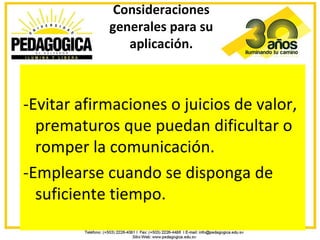 Consideraciones
            generales para su
               aplicación.



-Evitar afirmaciones o juicios de valor,
  prematuros que puedan dificultar o
  romper la comunicación.
-Emplearse cuando se disponga de
  suficiente tiempo.
 