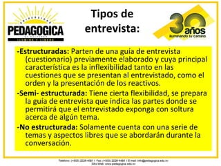 Tipos de
                    entrevista:
-Estructuradas: Parten de una guía de entrevista
   (cuestionario) previamente elaborado y cuya principal
   característica es la inflexibilidad tanto en las
   cuestiones que se presentan al entrevistado, como el
   orden y la presentación de los reactivos.
-Semi- estructurada: Tiene cierta flexibilidad, se prepara
   la guía de entrevista que indica las partes donde se
   permitirá que el entrevistado exponga con soltura
   acerca de algún tema.
-No estructurada: Solamente cuenta con una serie de
   temas y aspectos libres que se abordarán durante la
   conversación.
 