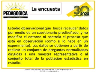 La encuesta


Estudio observacional que busca recaudar datos
por medio de un cuestionario prediseñado, y no
modifica el entorno ni controla el proceso que
está en observación (como sí lo hace en un
experimento). Los datos se obtienen a partir de
realizar un conjunto de preguntas normalizadas
dirigidas a una muestra representativa o al
conjunto total de la población estadística en
estudio.
 