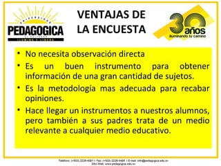 VENTAJAS DE
               LA ENCUESTA
• No necesita observación directa
• Es un buen instrumento para obtener
  información de una gran cantidad de sujetos.
• Es la metodología mas adecuada para recabar
  opiniones.
• Hace llegar un instrumentos a nuestros alumnos,
  pero también a sus padres trata de un medio
  relevante a cualquier medio educativo.
 