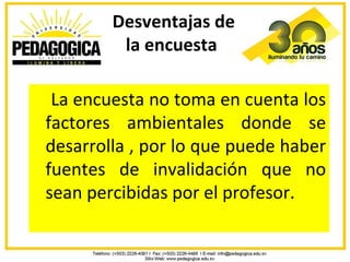 Desventajas de
         la encuesta

 La encuesta no toma en cuenta los
factores ambientales donde se
desarrolla , por lo que puede haber
fuentes de invalidación que no
sean percibidas por el profesor.
 