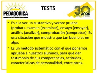 TESTS

• Es a la vez un sustantivo y verbo: prueba
  (probar), examen (examinar), ensayo (ensayar),
  análisis (analizar), comprobación (comprobar); Es
  una situación que muestra que tan bueno es en
  algo.
• Es un método sistemático con el que ponemos
  aprueba a nuestros alumnos, para que den
  testimonio de sus competencias, actitudes ,
  características de personalidad, entre otras.
 