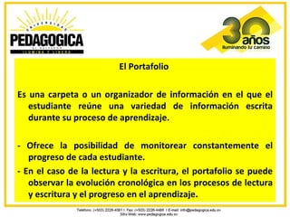 El Portafolio

Es una carpeta o un organizador de información en el que el
   estudiante reúne una variedad de información escrita
   durante su proceso de aprendizaje.

- Ofrece la posibilidad de monitorear constantemente el
   progreso de cada estudiante.
- En el caso de la lectura y la escritura, el portafolio se puede
   observar la evolución cronológica en los procesos de lectura
   y escritura y el progreso en el aprendizaje.
 