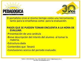 El portafolio sirve al mismo tiempo como una herramienta
   tanto para la enseñanza como para la evaluación.

PASOS QUE SE PUEDEN TOMAR ENCUENTA A LA HORA DE
   EVALUAR:
-Presentación de una carátula
-Breve descripción del interés del alumno al tomar la
   materia.
-Estructura dada
-Contenidos que llevará
-Conclusiones acerca del periodo evaluado.
 