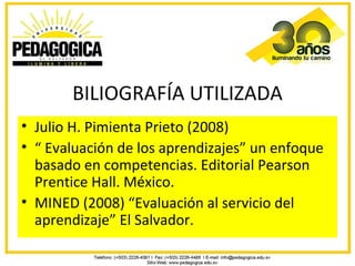 BILIOGRAFÍA UTILIZADA
• Julio H. Pimienta Prieto (2008)
• “ Evaluación de los aprendizajes” un enfoque
  basado en competencias. Editorial Pearson
  Prentice Hall. México.
• MINED (2008) “Evaluación al servicio del
  aprendizaje” El Salvador.
 