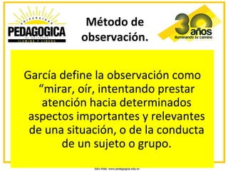 Método de
           observación.


García define la observación como
   “mirar, oír, intentando prestar
    atención hacia determinados
 aspectos importantes y relevantes
 de una situación, o de la conducta
       de un sujeto o grupo.
 