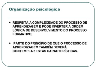 Organização psicológica RESPEITA A COMPLEXIDADE DO PROCESSO DE APRENDIZAGEM E PODE INVERTER A ORDEM LÓGICA DE DESENVOLVIMENTO DO PROCESSO FORMATIVO; PARTE DO PRINCÍPIO DE QUE O PROCESSO DE APRENDIZAGEM TAMBÉM DEVERÁ CONTEMPLAR ESTAS CARACTERÍSTICAS. 