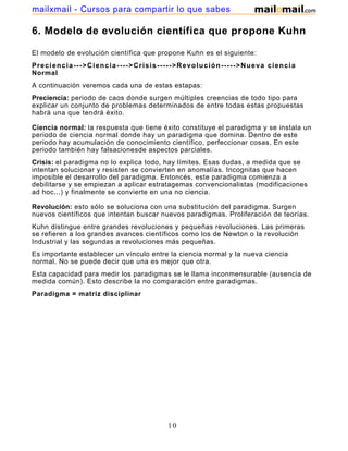 mailxmail - Cursos para compartir lo que sabes

6. Modelo de evolución científica que propone Kuhn

El modelo de evolución científica que propone Kuhn es el siguiente:
Preciencia--->Ciencia---->Crisis----->Revolución----->Nueva ciencia
Normal
A continuación veremos cada una de estas estapas:
Preciencia: periodo de caos donde surgen múltiples creencias de todo tipo para
explicar un conjunto de problemas determinados de entre todas estas propuestas
habrá una que tendrá éxito.

Ciencia normal: la respuesta que tiene éxito constituye el paradigma y se instala un
periodo de ciencia normal donde hay un paradigma que domina. Dentro de este
periodo hay acumulación de conocimiento científico, perfeccionar cosas. En este
periodo también hay falsacionesde aspectos parciales.
Crisis: el paradigma no lo explica todo, hay límites. Esas dudas, a medida que se
intentan solucionar y resisten se convierten en anomalías. Incognitas que hacen
imposible el desarrollo del paradigma. Entoncés, este paradigma comienza a
debilitarse y se empiezan a aplicar estratagemas convencionalistas (modificaciones
ad hoc...) y finalmente se convierte en una no ciencia.

Revolución: esto sólo se soluciona con una substitución del paradigma. Surgen
nuevos científicos que intentan buscar nuevos paradigmas. Proliferación de teorías.
Kuhn distingue entre grandes revoluciones y pequeñas revoluciones. Las primeras
se refieren a los grandes avances científicos como los de Newton o la revolución
Industrial y las segundas a revoluciones más pequeñas.
Es importante establecer un vínculo entre la ciencia normal y la nueva ciencia
normal. No se puede decir que una es mejor que otra.
Esta capacidad para medir los paradigmas se le llama inconmensurable (ausencia de
medida común). Esto describe la no comparación entre paradigmas.
Paradigma = matriz disciplinar




                                         10
 