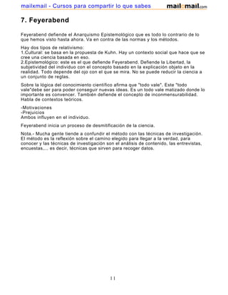 mailxmail - Cursos para compartir lo que sabes

7. Feyerabend

Feyerabend defiende el Anarquismo Epistemológico que es todo lo contrario de lo
que hemos visto hasta ahora. Va en contra de las normas y los métodos.
Hay dos tipos de relativismo:
1.Cultural: se basa en la propuesta de Kuhn. Hay un contexto social que hace que se
cree una ciencia basada en eso.
2.Epistemológico: este es el que defiende Feyerabend. Defiende la Libertad, la
subjetividad del individuo con el concepto basado en la explicación objeto en la
realidad. Todo depende del ojo con el que se mira. No se puede reducir la ciencia a
un conjunto de reglas.
Sobre la lógica del conocimiento científico afirma que "todo vale". Este "todo
vale"debe ser para poder conseguir nuevas ideas. Es un todo vale matizado donde lo
importante es convencer. También defiende el concepto de inconmensurabilidad.
Habla de contextos teóricos.
-Motivaciones
-Prejuicios
Ambos influyen en el individuo.
Feyerabend inicia un proceso de desmitificación de la ciencia.
Nota.- Mucha gente tiende a confundir el método con las técnicas de investigación.
El método es la reflexión sobre el camino elegido para llegar a la verdad, para
conocer y las técnicas de investigación son el análisis de contenido, las entrevistas,
encuestas,... es decir, técnicas que sirven para recoger datos.




                                          11
 