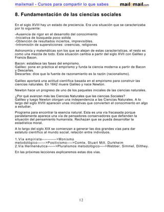 mailxmail - Cursos para compartir lo que sabes

8. Fundamentación de las ciencias sociales

En el siglo XVIII hay un estado de preciencia. Era una situación que se caracterizaba
por lo siguiente:
-Ausencia de rigor en el desarrollo del conocimiento
-Iniciativa de búsqueda poco solida
-Obtención de resultados inciertos, imprevisibles.
-Intromisión de supersticiones: creencias, religiones
Astronomía y matemáticas son los que se alejan de estas características, el resto es
como una mezcla de todo. Esta situación cambia a partir del siglo XVII con Galileo y
Francis Bacon.
Bacon: establece las fases del empirismo.
Galileo: pone en práctica el empirismo y funda la ciencia moderna a partir de Bacon
y Descartes.
Descartes: dice que la fuente de razonamiento es la razón (racionalismo).

Galileo aportará una actitud científica basada en el empirismo para construir las
ciencias naturales. En 1642 muere Galileo y nace Newton.
Newton hace un progreso de uno de los paquetes iniciales de las ciencias naturales.
¿Por qué avanzan más las Ciencias Naturales que las ciencias Sociales?
Galileo y luego Newton otorgan una independencia a las Ciencias Naturales. A lo
largo del siglo XVIII aparecen unas iniciativas que convierten el conocimiento en algo
a estudiar.
Programa para encontrar la esencia natural. Esta es una vía fracasada porque
paralelamente aparece una vía de pensadores conservadores que defienden la
situación del pensamiento humanista. Rechazan que se pueda desarrollar la
estadística moral.
A lo largo del siglo XIX se comienzan a generar las dos grandes vías para dar
estatuto científico al mundo social, relación entre individuos.

1.Vía empirista---------->Monismo
metodológico------>Positivismo---->Comte, Stuart Mill, Durkheim
2.Vía Hermenéutica------>Pluralismos metodológico---->Webber, Simmel, Dilthey.
En las próximas lecciones explicaremos estas dos vías.




                                         12
 