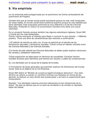 mailxmail - Cursos para compartir lo que sabes

9. Vía empirista

La vía empirista está protagonizada por el positivismo de Comte (antecedente del
positivismo de Popper).

Compte dice que el mundo social puede estudiarse porque es real, está compuesto
de cosas reales. El mundo social tiene existencia positiva porque es una realidad que
tiene identidad. Esta propuesta positivista es muy diferente a la de las Ciencias
Naturales. Pretende no reducir el conocimiento científico sino darle una nueva
identidad.
Es un proyecto francés aunque también hay algunos estudiosos ingleses, Stuart Mill
y Comte son los más destacados.
Comte intenta averiguar el método para llegar a conocer lo que estudia --->Método
positivo. Tiene una serie de características que veremos a continuación:

1.El método de estudio es sólo uno, el que se aplicará en el estudio de los
fenómenos naturales y fenómenos sociales. Comte unifica el método utilizado entre
las Ciencias Naturales y las Ciencias Sociales.

2.A través de este método las Ciencias Naturales se deben poder explicar (reconocer
las causas) y establecer relaciones.

3.Esta explicación se debe hacer en términos de causalidad. Conectar hechos
sociales diversos para identificar qué hechos son causas y cuáles las consecuencias.

Ej: Los atentados son la causa de la bajada de la bolsa.

4.Formulación de leyes generales que permitan explicar los fenómenos del mundo
social. Este es el objetivo de la Vía Empirista.

Stuart Mill define el "Modelo de covertura legal/nomológico deductivo". Con este
término se refiere a cuando un científico formula una hipótesis en forma de ley
general, se deduce un caso donde esto pueda pasar y se hace un experimento para
comprobarlo.

Ejemplo: "Los atentados masivos provocan descensos en las cotizaciones de la
bolsa". De esto se deduce que en un país de occidente si se comete un atentado
bajan las bolsas




                                         13
 