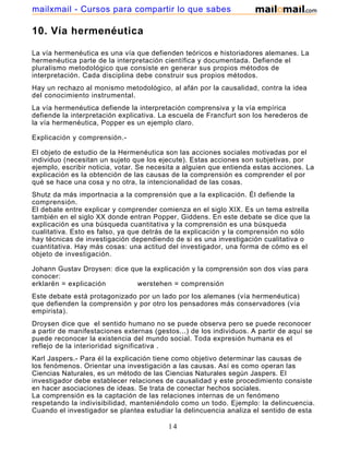 mailxmail - Cursos para compartir lo que sabes

10. Vía hermenéutica

La vía hermenéutica es una vía que defienden teóricos e historiadores alemanes. La
hermenéutica parte de la interpretación científica y documentada. Defiende el
pluralismo metodológico que consiste en generar sus propios métodos de
interpretación. Cada disciplina debe construir sus propios métodos.
Hay un rechazo al monismo metodológico, al afán por la causalidad, contra la idea
del conocimiento instrumental.
La vía hermenéutica defiende la interpretación comprensiva y la vía empírica
defiende la interpretación explicativa. La escuela de Francfurt son los herederos de
la vía hermenéutica, Popper es un ejemplo claro.

Explicación y comprensión.-

El objeto de estudio de la Hermenéutica son las acciones sociales motivadas por el
individuo (necesitan un sujeto que los ejecute). Estas acciones son subjetivas, por
ejemplo, escribir noticia, votar. Se necesita a alguien que entienda estas acciones. La
explicación es la obtención de las causas de la comprensión es comprender el por
qué se hace una cosa y no otra, la intencionalidad de las cosas.
Shutz da más importnacia a la comprensión que a la explicación. Él defiende la
comprensión.
El debate entre explicar y comprender comienza en el siglo XIX. Es un tema estrella
también en el siglo XX donde entran Popper, Giddens. En este debate se dice que la
explicación es una búsqueda cuantitativa y la comprensión es una búsqueda
cualitativa. Esto es falso, ya que detrás de la explicación y la comprensión no sólo
hay técnicas de investigación dependiendo de si es una investigación cualitativa o
cuantitativa. Hay más cosas: una actitud del investigador, una forma de cómo es el
objeto de investigación.

Johann Gustav Droysen: dice que la explicación y la comprensión son dos vías para
conocer:
erklarën = explicación        werstehen = comprensión
Este debate está protagonizado por un lado por los alemanes (vía hermenéutica)
que defienden la comprensión y por otro los pensadores más conservadores (vía
empirista).
Droysen dice que el sentido humano no se puede observa pero se puede reconocer
a partir de manifestaciones externas (gestos...) de los individuos. A partir de aquí se
puede reconocer la existencia del mundo social. Toda expresión humana es el
reflejo de la interioridad significativa .
Karl Jaspers.- Para él la explicación tiene como objetivo determinar las causas de
los fenómenos. Orientar una investigación a las causas. Así es como operan las
Ciencias Naturales, es un método de las Ciencias Naturales según Jaspers. El
investigador debe establecer relaciones de causalidad y este procedimiento consiste
en hacer asociaciones de ideas. Se trata de conectar hechos sociales.
La comprensión es la captación de las relaciones internas de un fenómeno
respetando la indivisibilidad, manteniéndolo como un todo. Ejemplo: la delincuencia.
Cuando el investigador se plantea estudiar la delincuencia analiza el sentido de esta

                                          14
 