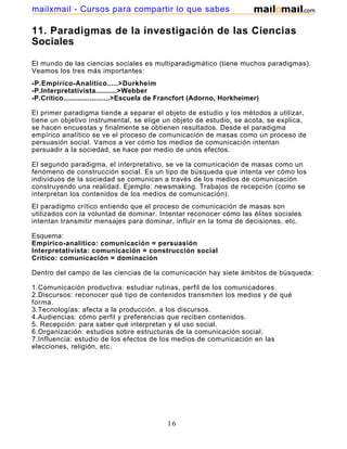 mailxmail - Cursos para compartir lo que sabes

11. Paradigmas de la investigación de las Ciencias
Sociales

El mundo de las ciencias sociales es multiparadigmático (tiene muchos paradigmas).
Veamos los tres más importantes:
-P.Empírico-Analítico.....>Durkheim
-P.Interpretativista..........>Webber
-P.Crítico.......................>Escuela de Francfort (Adorno, Horkheimer)

El primer paradigma tiende a separar el objeto de estudio y los métodos a utilizar,
tiene un objetivo instrumental, se elige un objeto de estudio, se acota, se explica,
se hacen encuestas y finalmente se obtienen resultados. Desde el paradigma
empírico analítico se ve el proceso de comunicación de masas como un proceso de
persuasión social. Vamos a ver cómo los medios de comunicación intentan
persuadir a la sociedad, se hace por medio de unos efectos.

El segundo paradigma, el interpretativo, se ve la comunicación de masas como un
fenómeno de construcción social. Es un tipo de búsqueda que intenta ver cómo los
individuos de la sociedad se comunican a través de los medios de comunicación
construyendo una realidad. Ejemplo: newsmaking. Trabajos de recepción (como se
interpretan los contenidos de los medios de comunicación).
El paradigmo crítico entiendo que el proceso de comunicación de masas son
utilizados con la voluntad de dominar. Intentar reconocer cómo las élites sociales
intentan transmitir mensajes para dominar, influir en la toma de decisiones, etc.

Esquema:
Empírico-analítico: comunicación = persuasión
Interpretativista: comunicación = construcción social
Crítico: comunicación = dominación

Dentro del campo de las ciencias de la comunicación hay siete ámbitos de búsqueda:

1.Comunicación productiva: estudiar rutinas, perfil de los comunicadores.
2.Discursos: reconocer qué tipo de contenidos transmiten los medios y de qué
forma.
3.Tecnologías: afecta a la producción, a los discursos.
4.Audiencias: cómo perfil y preferencias que reciben contenidos.
5. Recepción: para saber qué interpretan y el uso social.
6.Organización: estudios sobre estructuras de la comunicación social.
7.Influencia: estudio de los efectos de los medios de comunicación en las
elecciones, religión, etc.




                                            16
 