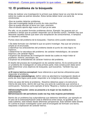 mailxmail - Cursos para compartir lo que sabes

12. El problema de la búsqueda

Antes de realizar una investigación lo primero que debes hacer es una lista de temas
sobre los cuales se podrían estudiar. Estos temas deben tener una serie de
condiciones:
-Que   se puedan detectar problemas.
-Que   sea investigable desde el punto de vista científico
-Que   se pueda abordar el tema con rigor, precisión
-Que   el estudio aporte algo nuevo a lo que ya se sabe
Por ello, no se pueden formular problemas obvios. Ejemplo: las guerras son un
problema o temas que se puedan responder con el sentido común. También hay que
descartar aquellos temas que sean una recopilación de conocimientos, ni tampoco
un resumen o síntesis.
Puntos clave del problema de la búsqueda.- Veamos cómo puede redactarse.

1.Se debe formular con claridad lo que se quiere investigar. Hay que ser preciso y
simple en el enunciado.
2.Identificar los antecedentes del problema desde el punto de vista lógico no
histórico.
3.Determinar la naturaleza del problema: de carácter metodológico, de caracter
empírico y de carácter lógico.
4.Explicar las disciplinas de investigación desde las cuales es mejor tratar el
problema: historia, psicología, etc.
5.Explicar los antecedentes de carácter histórico del problema.
El diseño del proceso de investigación es de carácter teórico. Es la construcción de
un problema de investigación en esta primera parte. Esta construcción debe servir
para determinar unos objetivos de búsqueda, qué buscamos. También hay que
definir:
a) El marco teórico-conceptual: hace referencia a qué teorías utilizaremos para
responder el problema.
b)Estrategias metodológicas: definir cómo se abordará la investigación desde el
punto de vista lógico para poder responder a la incógnita que hemos planteado.

Cómo se pasa del tema al problema.- Nosotros debemos pasar a la estructura
interna de este tema, dentro del cual hay una serie de cuestiones que veremos a
continuación. Tomemos como ejemplo el tema "Mujeres y medios de comunicación".

A)Estereotipificación: cómo se presenta a la mujer en los medios de
comunicación.
B)Feminización del periodismo (cada vez hay más mujeres periodistas)

Dentro de un problema hay subproblemas que debemos identificar, por ejemplo en
el caso de la estereotipificación está la diferencia entre sexos, la igualdad, etc y,
cada subtema, está tratado desde diferentes perspectivas. Esto también debe tenerlo
en cuenta el propio investigador quien será el encargado de formular una teoría,
respuesta o explicación de carácter teórico.

El marco teórico no se compone de una teoría sino de varias.

                                           17
 