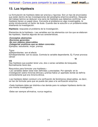 mailxmail - Cursos para compartir lo que sabes

13. Las hipótesis

La formulación de hipótesis debe ser precisa y rigurosa. Son un tipo de enunciados
que están dentro de las investigaciones del paradigma empírico-analítico. Después
del trabajo teórico se deducen una serie de hipótesis que debemos confirmar. Las
hipótesis tienen un papel clave. Convierte el problema en algo investingable, lo
acota introduciendo un factor de duda. Cuando das la solución a un problema estás
diseñando la investigación.
Hipótesis: respuesta al problema de la investigación.
Elementos de la hipótesis.- Las variables son los elementos con los que se elaboran
las hipótesis. Veamos algunas de sus características.
-Conceptos abstractos
-Nociones generales
-No son objetos observables
-Categorías analíticas que se deben concretar.
Ejemplos: estudiante, mujer, prensa.

Tipos:
a)Dependientes: son el efecto
b)Independientes: son la causa. Controla la variable dependiente. Ej: Fumar provoca
cáncer
                                                                       VI
VD
Hay hipótesis que pueden tener una, dos o varias variables de búsqueda.
Normalmente tiene dos.
Requisitos para formular una hipótesis.-
-Las variables deben estar bien definidas y precisadas. Por ejemplo: en la
investigación sobre minorías étnicas y prensa había un apartado donde se definía
correctamente qué era minoría étnica.

-Las hipótesis deben conducir a la verificación de fenómenos observables, es decir,
se han de formular para que se pueda dar paso a la verificación empírica.

-Cada hipótesis debe ser distinta a las demás para no solapar hipótesis dentro de
una misma investigación.

-Debe ser siempre afirmativa, nunca negativa.




                                        19
 
