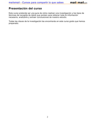 mailxmail - Cursos para compartir lo que sabes

Presentación del curso
Este curso pretende ser una guía de cómo realizar una investigación y los tipos de
técnicas de recogida de datos que existen para obtener toda la información
necesaria, analizarla y extraer conclusiones de nuestro estudio.

Todas las claves de la investigación las encontrarás en este curso gratis que hemos
preparado.




                                         2
 