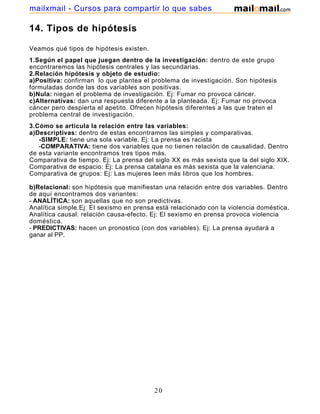 mailxmail - Cursos para compartir lo que sabes

14. Tipos de hipótesis

Veamos qué tipos de hipótesis existen.
1.Según el papel que juegan dentro de la investigación: dentro de este grupo
encontraremos las hipótesis centrales y las secundarias.
2.Relación hipótesis y objeto de estudio:
a)Positiva: confirman lo que plantea el problema de investigación. Son hipótesis
formuladas donde las dos variables son positivas.
b)Nula: niegan el problema de investigación. Ej: Fumar no provoca cáncer.
c)Alternativas: dan una respuesta diferente a la planteada. Ej: Fumar no provoca
cáncer pero despierta el apetito. Ofrecen hipótesis diferentes a las que traten el
problema central de investigación.
3.Cómo se articula la relación entre las variables:
a)Descriptivas: dentro de estas encontramos las simples y comparativas.
   -SIMPLE: tiene una sola variable. Ej: La prensa es racista
   -COMPARATIVA: tiene dos variables que no tienen relación de causalidad. Dentro
de esta variante encontramos tres tipos más.
Comparativa de tiempo. Ej: La prensa del siglo XX es más sexista que la del siglo XIX.
Comparativa de espacio: Ej: La prensa catalana es más sexista que la valenciana.
Comparativa de grupos: Ej: Las mujeres leen más libros que los hombres.

b)Relacional: son hipótesis que manifiestan una relación entre dos variables. Dentro
de aquí encontramos dos variantes:
- ANALÍTICA: son aquellas que no son predictivas.
Analítica simple.Ej: El sexismo en prensa está relacionado con la violencia doméstica.
Analítica causal: relación causa-efecto. Ej: El sexismo en prensa provoca violencia
doméstica.
- PREDICTIVAS: hacen un pronostico (con dos variables). Ej: La prensa ayudará a
ganar al PP.




                                         20
 