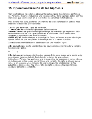 mailxmail - Cursos para compartir lo que sabes

15. Operacionalización de las hipótesis

Con una hipótesis no podemos observar la realidad para detectar si se confirma o
no. Para ello, debemos reducirla a una cosa operativa. De la hipótesis deben salir los
elementos que se observan en la realidad de las variables de la hipótesis.

Para tenerlo más claro, acotar es un sinónimo de operacionalización. Esto se hace
mediante indicadores y definiciones:

1.Hacer una definición. Tipos de definición.
- TAXONÓMICAS: son las que proceden del diccionario.
- DEFINITORIAS: las que un investigador recoge de una teoría ya disponible. Esta
definición no coincide con l que aparece en el diccionario. Estas definiciones
aparecen como acepciones en el diccionario.
- OPERATIVAS: inventadas por el investigador. Como no hemos encontrado ningún
tipo de definición que se ajuste a la investigación, la creamos nosotros.
2.Indicadores: manifestaciones observables de una variable. Tipos:
a)De equivalencia: existe una identidad de equivalencia entre indicador y variable.
Ej: violencia y golpe.

V         I
b)De inferencia: variables, significados, valores. Esto no se puede ver a simple vista
necesitamos hacer un trabajo de deducción a través de una serie de
indicadores. Por eso hay que hacer una prueba piloto para recoger el mayor número
de indicadores en los cuales se manifiesta una variable. Ejemplo: si alguien quiere
saber si en una casa viven niños se da una vuelta por los alrededores y si hay
juguetes se deducen que hay niños. Otro ejemplo seria cuando preguntamos a
cualquier persona si es racista.




                                         21
 