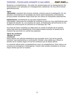 mailxmail - Cursos para compartir lo que sabes
Muestras no probabilísticas.- No están tan obsesionados por la representación fiel.
Acostumbran a ser aplicados en investigaciones cualitativas. Es muy difícil extraer
generalizaciones.

Tipos:
1)Accesible: muestreo del universo cómodo, próximo para la investigación. Ej: los
estudios universitarios en facultades (se hacen sobre estudiantes universitarios
porque pueden accederse mejor).Este tipo son típicos en búsquedas exploratorias.

b)Voluntarios: normalmente se usa para experimentos.
c)Estrategia: selecciona las unidades de muestreo ya que son muy significativas para
el objeto de estudio. Ej: Los estudios de casos, el tratamiento del terrorismo en los
medios de comunicación se centraría en el atentado del 11M.

A la hora de hacer muestreos se debe tener en cuenta el tamaño de la muestra,
sobre todo para las probabilísticas. Para determinados estudios el tamaño de la
muestra hay que tener en cuenta tres aspectos:
-Nivel de confianza
-Margen de error
-Variación
Estos valores son cálculos estadísticos que proceden de la "Ley de los grande
nombres" que explicaremos a continuación. Existen unas tablas que indican el
tamaño de la muestra según el nivel de confianza que se desee aplicar.
La variación afecta tanto a probabilísticos como no probabilísticos. Esto indica si el
universo es homogéneo o heterogéneo. Cuanto más variado considere el universo
mayor tendrá que ser la muestra.




                                          23
 