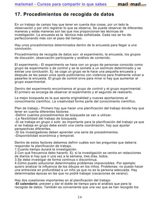 mailxmail - Cursos para compartir lo que sabes

17. Procedimientos de recogida de datos

En un trabajo de campo hay que tener en cuenta dos cosas, por un lado la
observación y por otro registrar lo que se observa. Se puede observar de diferentes
maneras y estás maneras son las que nos proporcionan las técnicas de
investigación. La encuesta es la técnica más sofisticada. Cada vez se ha ido
perfeccionando más con el paso del tiempo.

Hay unos procedimientos determinados dentro de la encuesta para llegar a una
conclusión.
Procedimientos de recogida de datos son: el experimento, la encuesta, los grupos
de discusión, observación participante y análisis de contenido.

El experimento.- El experimento se hace con un grupo de personas conocido como
grupo de experimento o de control y se le somete a un estímulo determinado y se
extrae una conclusión. Ej: se coge un grupo se le hace una pequeña encuesta y
después se les pasan unos spots publicitarios con violencia para finalmente volver a
pasarles la encuesta. El grupo de control sirve para mirar si hay que aumentar el
grupo experimental.

Dentro del experimento encontramos el grupo de control y el grupo experimental.
El primero se encarga de observar el experimento y el segundo de realizarlo.
La mejor búsqueda es la que aporta originalidad y nuevas aportaciones al
conocimiento científico. La creatividad forma parte del conocimiento científico.

Plan de trabajo.- Primero hay que hacer una planificación del trabajo donde hay que
tener en cuenta diferentes factores:
-Definir cuántos procedimientos de búsqueda se van a utilizar.
-La flexibilidad del trabajo de búsqueda.
-Si se trabaja en grupo o solo: es importante para la planificación del trabajo ya que
si se trabaja en grupo debe existir una cierta coordinación, hay que ajustar
perspectivas diferentes.
-Si los investigadores deben aprender una serie de procedimientos.
-Disponibilidad económica y temporal.

Dentro de estos factores debemos definir cuáles son las preguntas que debería
responder la planificación de trabajo.
1.Cuanto tiempo durará la investigación.
2.Con qué frecuencia debo hacerlo. Ej: si la investigación se centra en redacciones
de diarios si hay que ir una vez a la semana, tres días, todos.
3.Se debe investigar de forma continua o discontinua.
4.Cómo puedo solucionar determinados problemas imprevisibles. Por ejemplo:
quiero analizar la influencia de los dibujos en los niños. Problemas: no puedo hacer
una entrevista en profundidad a un niño ya que no es la persona adecuada. Hay
determinadas épocas en las que no podré trabajar (vacaciones de verano).

Hay dos cuestiones importantes en al planificación del trabajo:
-El calendario: preveer y dar el doble de tiempo para el análisis que para la
recogida de datos. También es conveniente que una vez que se han recogido los
datos debe haber un periodo de reposo del investigador.

                                         24
 