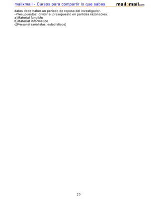 mailxmail - Cursos para compartir lo que sabes
datos debe haber un periodo de reposo del investigador.
-Presupuestos: dividir el presupuesto en partidas razonables.
a)Material fungible
b)Material informático
c)Personal (analistas, estadísticos)




                                        25
 