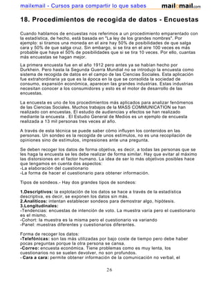 mailxmail - Cursos para compartir lo que sabes

18. Procedimientos de recogida de datos - Encuestas

Cuando hablamos de encuestas nos referimos a un procedimiento emparentado con
la estadística, de hecho, está basada en "La ley de los grandes nombres". Por
ejemplo: si tiramos una moneda en el aire hay 50% de posibilidades de que salga
cara y 50% de que salga cruz. Sin embargo, si se tira en el aire 100 veces es más
probable que haya el 50% de posibilidades que si se tira 10 veces. Por ello, cuantas
más encuestas se hagan mejor.
La primera encuesta fue en el año 1912 pero antes ya se habían hecho por
Durkhein. Pero hasta la Segunda Guerra Mundial no se introdujo la encuesta como
sistema de recogida de datos en el campo de las Ciencias Sociales. Esta aplicación
fue extrahordinaria ya que es la época en la que se consolida la sociedad de
consumo, expansión económica, aparecen las grandes industrias. Estas industrias
necesitan conocer a los consumidores y esto es el motor de desarrollo de las
encuestas.

La encuesta es uno de los procedimientos más aplicados para analizar fenómenos
de las Ciencias Sociales. Muchos trabajos de la MASS COMMUNICATION se han
realizado con encuestas. El estudio de audiencias y efectos se han realizado
mediante la encuesta . El Estudio General de Medios es un ejemplo de encuesta
realizada a 13 mil personas tres veces al año.

A través de esta técnica se puede saber cómo influyen los contenidos en las
personas. Un sondeo es la recogida de unos estímulos, no es una recopilación de
opiniones sino de estímulos, impresiones ante una pregunta.

Se deben recoger los datos de forma objetiva, es decir, a todas las personas que se
les haga la encuesta se les debe realizar de forma similar. Hay que evitar al máximo
las distorsiones en el factor humano. La idea de ser lo más objetivos posibles hace
que tengamos en cuenta dos aspectos:
-La elaboración del cuestionario
-La forma de hacer el cuestionario para obtener información.

Tipos de sondeos.- Hay dos grandes tipos de sondeos:

1.Descriptivos: la explotación de los datos se hace a través de la estadística
descriptiva, es decir, se exponen los datos sin más.
2.Analíticos: intentan establecer sondeos para demostrar algo, hipótesis.
3.Longitudinales:
-Tendencias: encuestas de intención de voto. La muestra varía pero el cuestionario
es el mismo.
-Cohort: la muestra es la misma pero el cuestionario va variando
-Panel: muestras diferentes y cuestionarios diferentes.

Forma de recoger los datos:
-Telefónicas: son las más utilizadas por bajo coste de tiempo pero debe haber
pocas preguntas porque la otra persona se cansa.
-Correo: encuesta económica. Tiene problemas como es muy lenta, los
cuestionarios no se suelen devolver, no son profundos.
- Cara a cara: permite obtener información de la comunicación no verbal, el

                                         26
 
