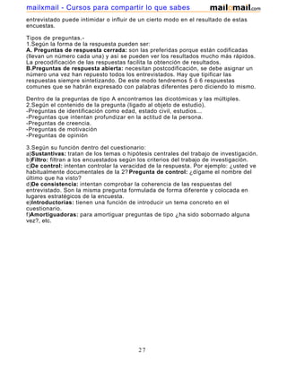 mailxmail - Cursos para compartir lo que sabes
entrevistado puede intimidar o influir de un cierto modo en el resultado de estas
encuestas.

Tipos de preguntas.-
1.Según la forma de la respuesta pueden ser:
A. Preguntas de respuesta cerrada: son las preferidas porque están codificadas
(llevan un número cada una) y así se pueden ver los resultados mucho más rápidos.
La precodificación de las respuestas facilita la obtención de resultados.
B.Preguntas de respuesta abierta: necesitan postcodificación, se debe asignar un
número una vez han repuesto todos los entrevistados. Hay que tipificar las
respuestas siempre sintetizando. De este modo tendremos 5 ó 6 respuestas
comunes que se habrán expresado con palabras diferentes pero diciendo lo mismo.

Dentro de la preguntas de tipo A encontramos las dicotómicas y las múltiples.
2.Según el contenido de la pregunta (ligado al objeto de estudio).
-Preguntas de identificación como edad, estado civil, estudios...
-Preguntas que intentan profundizar en la actitud de la persona.
-Preguntas de creencia.
-Preguntas de motivación
-Preguntas de opinión

3.Según su función dentro del cuestionario:
a)Sustantivas: tratan de los temas o hipótesis centrales del trabajo de investigación.
b)Filtro: filtran a los encuestados según los criterios del trabajo de investigación.
c)De control: intentan controlar la veracidad de la respuesta. Por ejemplo: ¿usted ve
habitualmente documentales de la 2? Pregunta de control: ¿dígame el nombre del
último que ha visto?
d)De consistencia: intentan comprobar la coherencia de las respuestas del
entrevistado. Son la misma pregunta formulada de forma diferente y colocada en
lugares estratégicos de la encuesta.
e)Introductorias: tienen una función de introducir un tema concreto en el
cuestionario.
f)Amortiguadoras: para amortiguar preguntas de tipo ¿ha sido sobornado alguna
vez?, etc.




                                         27
 