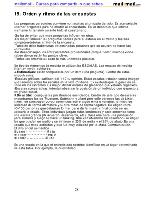 mailxmail - Cursos para compartir lo que sabes

19. Orden y ritmo de las encuestas

Las preguntas personales conviene no hacerlas al principio de todo. Es aconsejable
alternar preguntas para no aburrir al encuestado. Es un desorden que intenta
mantener la tensión durante todo el cuestionario.
-Se ha de evitar que unas preguntas influyan en otras.
-Es mejor formular las preguntas fáciles para el estudio en el medio y las más
comprometedoras al final de la encuesta.
-También debe haber unas determinadas personas que se ocupen de hacer las
entrevistas.
-Se desaconsejan los entrevistadores profesionales porque tienen muchos vicios,
saben donde están lso puntos clave.
-Todas las entrevistas sean lo más uniformes posibles:

Un tipo de elementos de medida se utilizan las ESCALAS. Las escalas de medida
intentan medir actitudes.
A.Estimativas: están compuestas por un item (una pregunta). Dentro de estas
encontramos:
-Escalas gráficas: califican del 1-10 tu opinión. Estas escalas trabajan con la imagen
que tenemos sobre las escalas en la vida cotidiana. Es evidente que la gente no se
sitúe en los extremos. Es mejor utilizar escalas de gradación que valores negativos.
-Escalas comparativas: intentan observar la posición de un individuo con respecto a
un grupo social.
B.De actitud: compuestas por diversos enunciados. Dentro de este tipo de escalas
encontramos las de Thustone, Guttmann y Likert pero sólo veremos las de Likert.
Likert: se construyen 30-50 sentencias sobre algún tema o variable, la mitad se
redactan de forma afirmativa y la otra mitad de forma negativa. Se eligen entre
50-100 personas que deberían formar parte de la muestra final donde se les
aplicará la escala. Estos individuos juzgan estas sentencias y cada sentencia tiene
una escala gráfica (de acuerdo, desacuerdo, etc). Cada una tiene una puntuación
para sumarla y luego se hace un ranking. Una vez obtenidos los resultados se eligen
las que quedan en medio y se eliminan el 25% de arriba y el 25% de abajo. Es una
escala que mide actitudes y que fue muy utilizado por la Mass Communication.
El diferencial semántico
Bueno--------------Malo
Blanco-------------Negro
Blando-------------Duro

Es una escala en la que el entrevistado se debe identificar en un lugar determinado
de esta tabla. Por ejemplo, la credibilidad.




                                         28
 