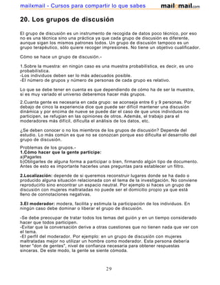 mailxmail - Cursos para compartir lo que sabes

20. Los grupos de discusión

El grupo de discusión es un instrumento de recogida de datos poco técnico, por eso
no es una técnica sino una práctica ya que cada grupo de discusión es diferente,
aunque sigan los mismos patrones todos. Un grupo de discusión tampoco es un
grupo terapéutico, sólo quiere recoger impresiones. No tiene un objetivo cualificador.

Cómo se hace un grupo de discusión.-

1.Sobre la muestra: en ningún caso es una muestra probabilística, es decir, es uno
probabilística.
-Los individuos deben ser lo más adecuados posible.
-El número de grupos y número de personas de cada grupo es relativo.

Lo que se debe tener en cuenta es que dependiendo de cómo ha de ser la muestra,
si es muy variado el universo deberemos hacer más grupos.
2.Cuanta gente es necesaria en cada grupo: se aconseja entre 6 y 9 personas. Por
debajo de cinco la experiencia dice que puede ser difícil mantener una discusión
dinámica y por encima de nueve se puede dar el caso de que unos individuos no
participen, se refugian en las opiniones de otros. Además, el trabajo para el
moderadores más difícil, dificulta el análisis de los datos, etc.

¿Se deben conocer o no los miembros de los grupos de discusión? Depende del
estudio. Lo más común es que no se conozcan porque eso dificulta el desarrollo del
grupo de discusión.
Problemas de los grupos.-
1.Cómo hacer que la gente participe:
a)Pagarles
b)Obligarles de alguna forma a participar o bien, firmando algún tipo de documento.
Antes de esto es importante hacerles unas preguntas para establecer un filtro.

2.Localización: depende de si queremos reconstruir lugares donde se ha dado o
producido alguna situación relacionada con el tema de la investigación. No conviene
reproducirlo sino encontrar un espacio neutral. Por ejemplo si haces un grupo de
discusión con mujeres maltratadas no puede ser el domicilio propio ya que está
lleno de connotaciones negativas.

3.El moderador: modera, facilita y estimula la participación de los individuos. En
ningún caso debe dominar o liberar el grupo de discusión.

-Se debe preocupar de tratar todos los temas del guión y en un tiempo considerado
hacer que todos participen.
-Evitar que la conversación derive a otras cuestiones que no tienen nada que ver con
el tema.
-El perfil del moderador. Por ejemplo: en un grupo de discusión con mujeres
maltratadas mejor no utilizar un hombre como moderador. Esta persona debería
tener "don de gentes", nivel de confianza necesaria para obtener respuestas
sinceras. De este modo, la gente se siente cómoda.

4.Guión: el guión es un menú de tiempo, se debe decidir antes de realizar el grupo

                                         29
 