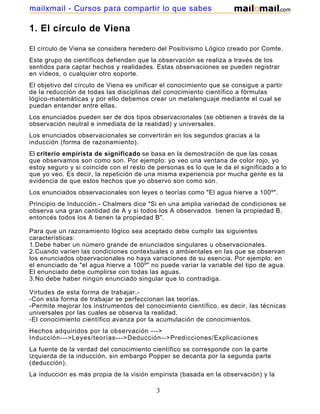 mailxmail - Cursos para compartir lo que sabes

1. El círculo de Viena

El círculo de Viena se considera heredero del Positivismo Lógico creado por Comte.
Este grupo de científicos defienden que la observación se realiza a través de los
sentidos para captar hechos y realidades. Estas observaciones se pueden registrar
en vídeos, o cualquier otro soporte.
El objetivo del círculo de Viena es unificar el conocimiento que se consigue a partir
de la reducción de todas las disciplinas del conocimiento científico a fórmulas
lógico-matemáticas y por ello debemos crear un metalenguaje mediante el cual se
puedan entender entre ellas.
Los enunciados pueden ser de dos tipos observacionales (se obtienen a través de la
observación neutral e inmediata de la realidad) y universales.
Los enunciados observacionales se convertirán en los segundos gracias a la
inducción (forma de razonamiento).
El criterio empirista de significado se basa en la demostración de que las cosas
que observamos son como son. Por ejemplo: yo veo una ventana de color rojo, yo
estoy seguro y si coincide con el resto de personas es lo que le da el significado a lo
que yo veo. Es decir, la repetición de una misma experiencia por mucha gente es la
evidencia de que estos hechos que yo observo son como son.
Los enunciados observacionales son leyes o teorías como "El agua hierve a 100º".
Principio de Inducción.- Chalmers dice "Si en una amplia variedad de condiciones se
observa una gran cantidad de A y si todos los A observados tienen la propiedad B,
entoncés todos los A tienen la propiedad B".

Para que un razonamiento lógico sea aceptado debe cumplir las siguientes
características:
1.Debe haber un número grande de enunciados singulares u observacionales.
2.Cuando varíen las condiciones contextuales o ambientales en las que se observan
los enunciados observacionales no haya variaciones de su esencia. Por ejemplo: en
el enunciado de "el agua hierve a 100º" no puede variar la variable del tipo de agua.
El enunciado debe cumplirse con todas las aguas.
3.No debe haber ningún enunciado singular que lo contradiga.

Virtudes de esta forma de trabajar.-
-Con esta forma de trabajar se perfeccionan las teorías.
-Permite mejorar los instrumentos del conocimiento científico, es decir, las técnicas
universales por las cuales se observa la realidad.
-El conocimiento científico avanza por la acumulación de conocimientos.
Hechos adquiridos por la observación --->
Inducción--->Leyes/teorías--->Deducción-->Predicciones/Explicaciones
La fuente de la verdad del conocimiento científico se corresponde con la parte
izquierda de la inducción, sin embargo Popper se decanta por la segunda parte
(deducción).
La inducción es más propia de la visión empirista (basada en la observación) y la

                                           3
 