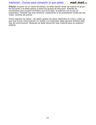 mailxmail - Cursos para compartir lo que sabes
4.Guión: el guión es un menú de tiempo, se debe decidir antes de realizar el grupo
de discusión y se debe aplicar a todos los grupos de discusión. Además es
conveniente que muestre el énfasis que se le dará, la potencia con la que se
presentará. También hay que remarcar y especificar si se presentarán cortes de voz,
vídeo, recortes de prensa.

Cómo registrar los datos.- Se deben grabar los datos obtenidos en cinta y vídeo ya
que hay mucha comunicación no verbal y el moderador debe apuntar también este
tipo de comunicación. Después se debe transcribir este material para su posterior
análisis.




                                        30
 