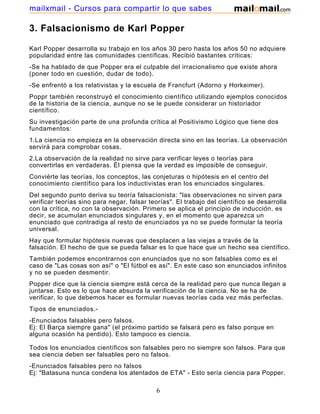 mailxmail - Cursos para compartir lo que sabes

3. Falsacionismo de Karl Popper

Karl Popper desarrolla su trabajo en los años 30 pero hasta los años 50 no adquiere
popularidad entre las comunidades científicas. Recibió bastantes críticas:
-Se ha hablado de que Popper era el culpable del irracionalismo que existe ahora
(poner todo en cuestión, dudar de todo).
-Se enfrentó a los relativistas y la escuela de Francfurt (Adorno y Horkeimer).
Poppr también reconstruyó el conocimiento científico utilizando ejemplos conocidos
de la historia de la ciencia, aunque no se le puede considerar un historiador
científico.
Su investigación parte de una profunda crítica al Positivismo Lógico que tiene dos
fundamentos:
1.La ciencia no empieza en la observación directa sino en las teorías. La observación
servirá para comprobar cosas.
2.La observación de la realidad no sirve para verificar leyes o teorías para
convertirlas en verdaderas. Él piensa que la verdad es imposible de conseguir.
Conviérte las teorías, los conceptos, las conjeturas o hipótesis en el centro del
conocimiento científico para los inductivistas eran los enunciados singulares.
Del segundo punto deriva su teoría falsacionista: "las observaciones no sirven para
verificar teorías sino para negar, falsar teorías". El trabajo del científico se desarrolla
con la crítica, no con la observación. Primero se aplica el principio de inducción, es
decir, se acumulan enunciados singulares y, en el momento que aparezca un
enunciado que contradiga al resto de enunciados ya no se puede formular la teoría
universal.
Hay que formular hipótesis nuevas que desplacen a las viejas a través de la
falsación. El hecho de que se pueda falsar es lo que hace que un hecho sea científico.
También podemos encontrarnos con enunciados que no son falsables como es el
caso de "Las cosas son así" o "El fútbol es así". En este caso son enunciados infinitos
y no se pueden desmentir.
Popper dice que la ciencia siempre está cerca de la realidad pero que nunca llegan a
juntarse. Esto es lo que hace absurda la verificación de la ciencia. No se ha de
verificar, lo que debemos hacer es formular nuevas teorías cada vez más perfectas.
Tipos de enunciados.-
-Enunciados falsables pero falsos.
Ej: El Barça siempre gana" (el próximo partido se falsará pero es falso porque en
alguna ocasión ha perdido). Esto tampoco es ciencia.

Todos los enunciados científicos son falsables pero no siempre son falsos. Para que
sea ciencia deben ser falsables pero no falsos.
-Enunciados falsables pero no falsos
Ej: "Batasuna nunca condena los atentados de ETA" - Esto sería ciencia para Popper.

                                             6
 