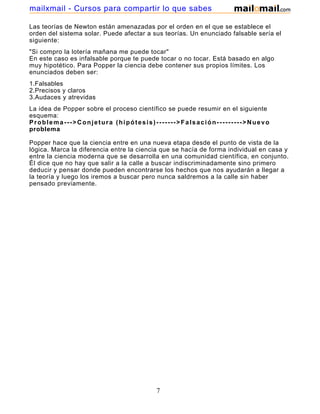 mailxmail - Cursos para compartir lo que sabes

Las teorías de Newton están amenazadas por el orden en el que se establece el
orden del sistema solar. Puede afectar a sus teorías. Un enunciado falsable sería el
siguiente:
"Si compro la lotería mañana me puede tocar"
En este caso es infalsable porque te puede tocar o no tocar. Está basado en algo
muy hipotético. Para Popper la ciencia debe contener sus propios límites. Los
enunciados deben ser:
1.Falsables
2.Precisos y claros
3.Audaces y atrevidas
La idea de Popper sobre el proceso científico se puede resumir en el siguiente
esquema:
Problema--->Conjetura (hipótesis)------->Falsación--------->Nuevo
problema

Popper hace que la ciencia entre en una nueva etapa desde el punto de vista de la
lógica. Marca la diferencia entre la ciencia que se hacía de forma individual en casa y
entre la ciencia moderna que se desarrolla en una comunidad científica, en conjunto.
Él dice que no hay que salir a la calle a buscar indiscriminadamente sino primero
deducir y pensar donde pueden encontrarse los hechos que nos ayudarán a llegar a
la teoría y luego los iremos a buscar pero nunca saldremos a la calle sin haber
pensado previamente.




                                          7
 