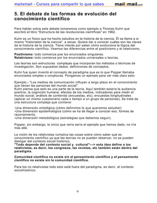 mailxmail - Cursos para compartir lo que sabes

5. El debate de las formas de evolución del
conocimiento científico

Para hablar sobre este debate tomaremos como ejemplo a Thomas Kuhn que
escribió el libro "Estructura de las revoluciones científicas" en 1962.

Kuhn es un físico que ha hecho estudios en la historia de la ciencia. Él se llama a si
mismo "historiador de la ciencia", a secas. Quiere dar a conocer cuáles son las claves
de la historia de la ciencia. Tiene interés por saber cómo evoluciona la lógica del
conocimiento científico. Veamos las diferencias entre el positivismo y el relativismo.
Positivismo: todo comienza poe los enunciados singulares.
Relativismo: todo comienza por los enunciados universales o teorías.
Las teorías son estructuras complejas que incorporan los métodos o técnicas de
investigación. Son supuestos dados, definiciones de conceptos.
Kuhn fue quien inventó el concepto de paradigma que es lo que Popper llamaba
enunciados simples o conjeturas. Pongamos un ejemplo para ver más claro esto:

Ejemplo.- "Los medios de comunicación influyen a largo plazo en el conocimiento
que tienen las personas del mundo social".
Kuhn piensa que esto es una parte de la teoría. Aquí también estaría la audiencia
positiva, la cognición humana, efectos de los medios, indicadores para medir el
mundo social, análisis de contenido (encuestas, etc), encuestas longitudinales
(aplicar un mismo cuestionario cada x tiempo a un grupo de personas). Se trata de
una estructura compleja que contiene:
-Una dimensión ontológica (cómo definimos lo que queremos estudiar)
-Una dimensión epistemológica (cómo se ha de llegar a conocer eso, formas de
razonamiento.
-Una dimensión metodológica (estrategias que debemos seguir).

Popper, sin embargo, lo único que vería sería el ejemplo que hemos dado, no iría
más allá.

La visión de los relativistas complica las cosas sobre cómo saber qué es
conocimiento científico ya que las teorías no se pueden observar, no se pueden
desligar del contexto social histórico.
"Todo depende del contexto social y cultural"---> esta idea define a los
relativistas, es decir, los congresos, las revistas, etc también están dentro del
paradigma.
Comunidad científica no existe sin el pensamiento científico y el pensamiento
científico no existe sin la comunidad científica.

Para los no relativistas todo esto está fuera del paradigma, es decir, el contexto
sociohistórico.




                                          9
 