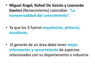 • Miguel Ángel, Rafael De Sansio y Leonardo
Davinci (Renacimiento) coincidían “La
transversalidad del conocimiento”.
• Ya que los 3 fueron arquitectos, pintores,
escultores.
• El gerente de un área debe tener mejor
información y conocimiento de aspectos
relacionados con su departamento o industria.
 