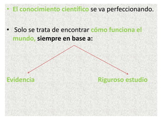 • El conocimiento científico se va perfeccionando.
• Solo se trata de encontrar cómo funciona el
mundo, siempre en base a:
Evidencia Riguroso estudio
 