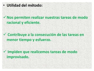 • Utilidad del método:
Nos permiten realizar nuestras tareas de modo
racional y eficiente.
 Contribuye a la consecución de las tareas en
menor tiempo y esfuerzo.
 Impiden que realicemos tareas de modo
improvisado.
 