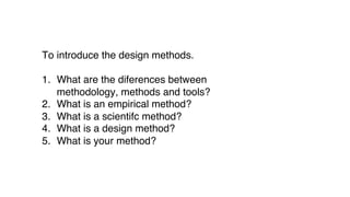 To introduce the design methods.
1. What are the diferences between
methodology, methods and tools?
2. What is an empirical method?
3. What is a scientifc method?
4. What is a design method?
5. What is your method?
 