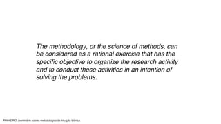 The methodology, or the science of methods, can
be considered as a rational exercise that has the
specific objective to organize the research activity
and to conduct these activities in an intention of
solving the problems.
PINHEIRO: (seminário sobre) metodologias de intuição biónica
 