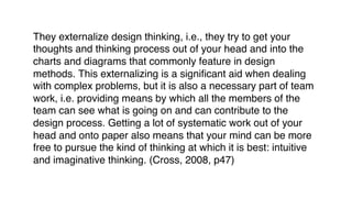 They externalize design thinking, i.e., they try to get your
thoughts and thinking process out of your head and into the
charts and diagrams that commonly feature in design
methods. This externalizing is a significant aid when dealing
with complex problems, but it is also a necessary part of team
work, i.e. providing means by which all the members of the
team can see what is going on and can contribute to the
design process. Getting a lot of systematic work out of your
head and onto paper also means that your mind can be more
free to pursue the kind of thinking at which it is best: intuitive
and imaginative thinking. (Cross, 2008, p47)
 