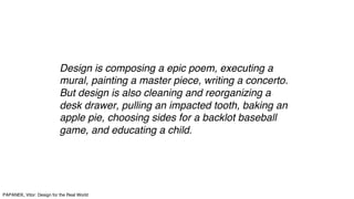 Design is composing a epic poem, executing a
mural, painting a master piece, writing a concerto.
But design is also cleaning and reorganizing a
desk drawer, pulling an impacted tooth, baking an
apple pie, choosing sides for a backlot baseball
game, and educating a child.
PAPANEK, Vitor: Design for the Real World
 