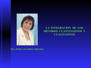 LA  INTEGRACION  DE  LOS METODOS  CUANTITATIVOS  Y CUALITATIVOS DRA. DURGA RAMIREZ MIRANDA 