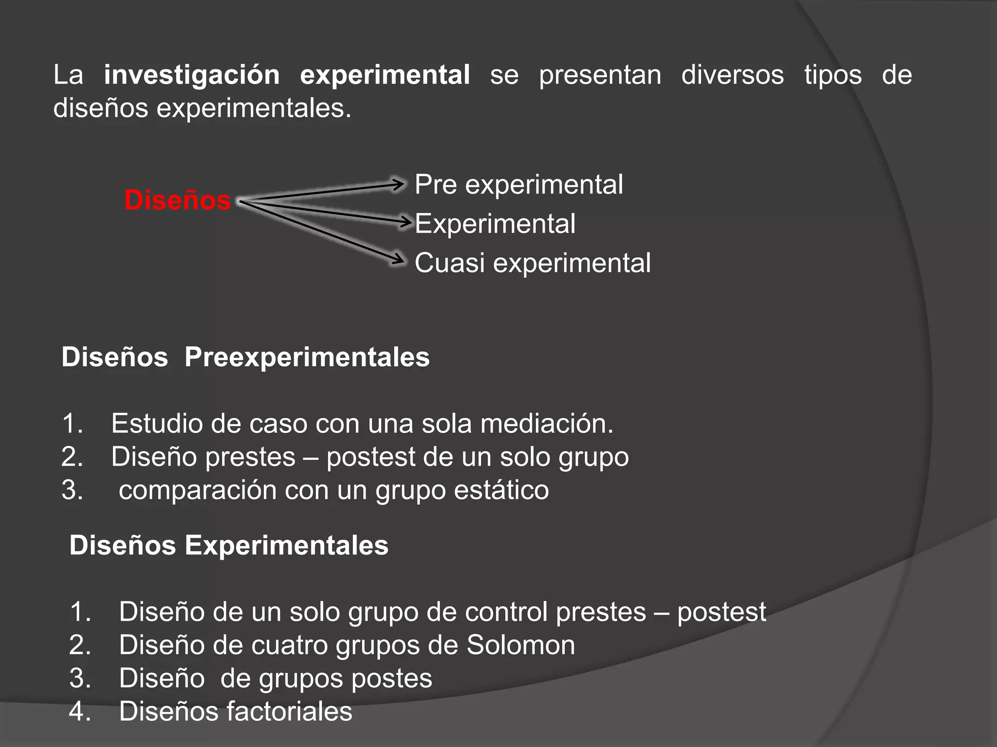 La investigación experimental se presentan diversos tipos de
diseños experimentales.
Diseños Preexperimentales
1. Estudio de caso con una sola mediación.
2. Diseño prestes – postest de un solo grupo
3. comparación con un grupo estático
Diseños
Cuasi experimental
Experimental
Pre experimental
Diseños Experimentales
1. Diseño de un solo grupo de control prestes – postest
2. Diseño de cuatro grupos de Solomon
3. Diseño de grupos postes
4. Diseños factoriales
 