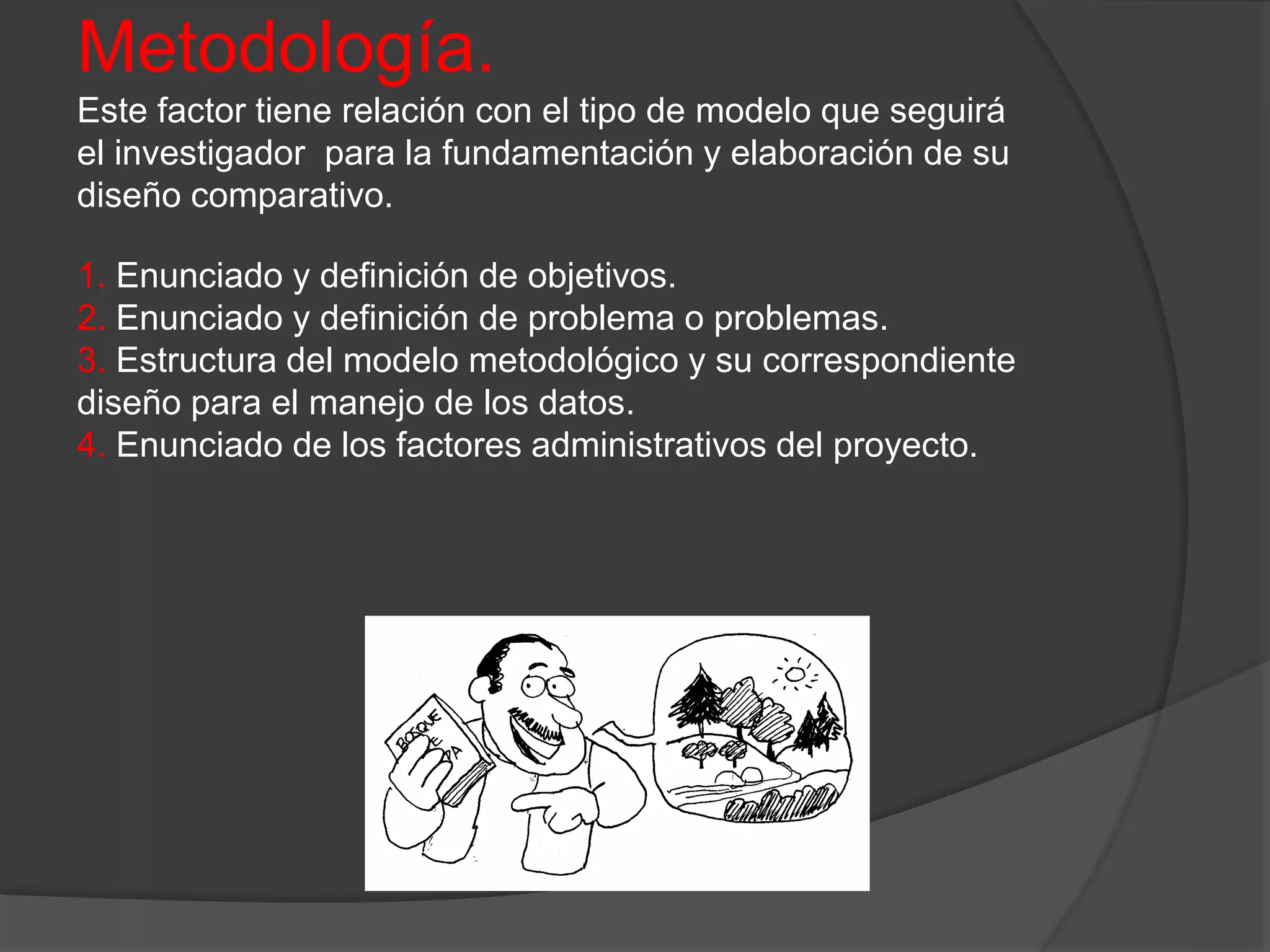 Metodología.
Este factor tiene relación con el tipo de modelo que seguirá
el investigador para la fundamentación y elaboración de su
diseño comparativo.
1. Enunciado y definición de objetivos.
2. Enunciado y definición de problema o problemas.
3. Estructura del modelo metodológico y su correspondiente
diseño para el manejo de los datos.
4. Enunciado de los factores administrativos del proyecto.
 