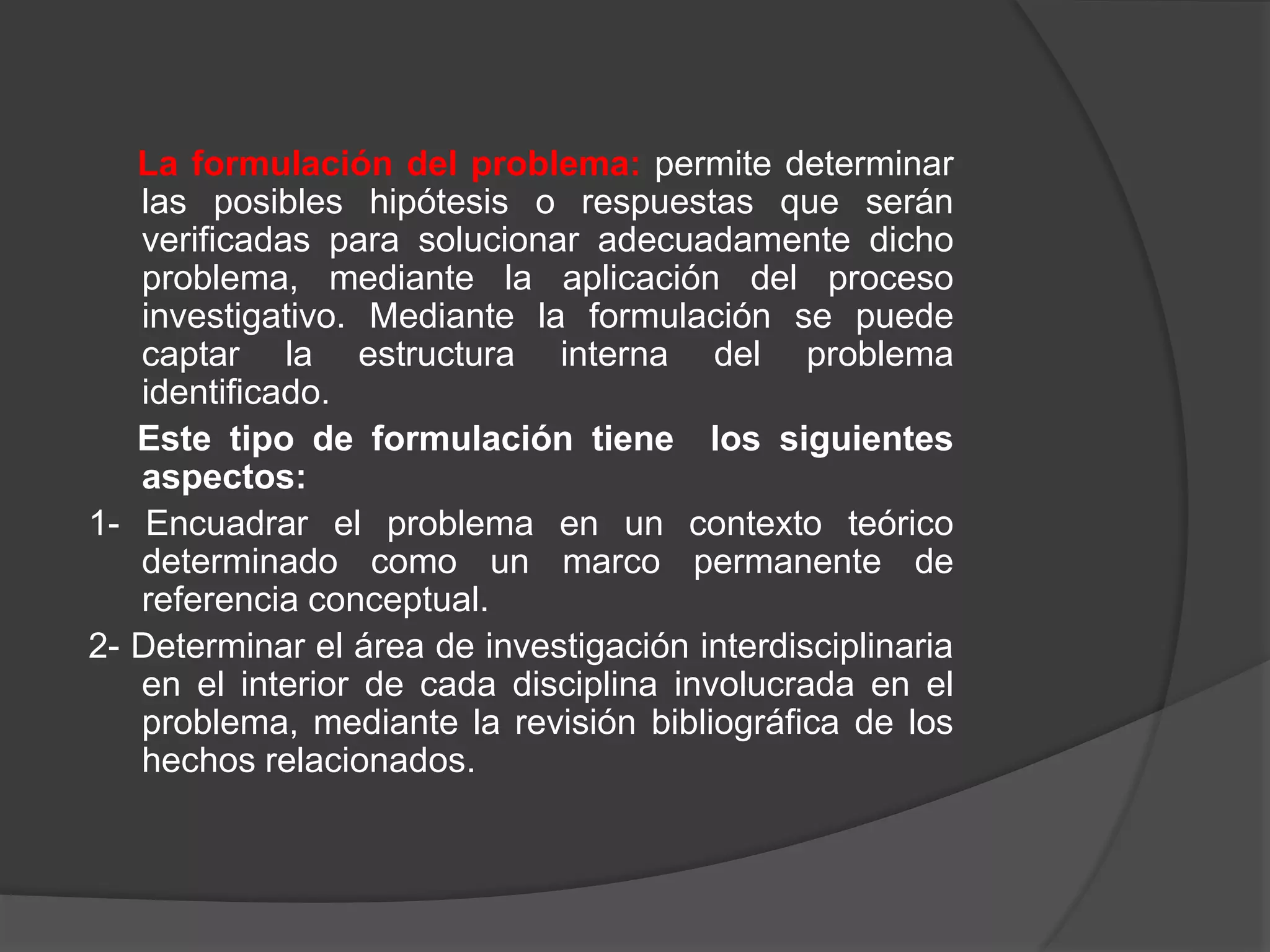 La formulación del problema: permite determinar
las posibles hipótesis o respuestas que serán
verificadas para solucionar adecuadamente dicho
problema, mediante la aplicación del proceso
investigativo. Mediante la formulación se puede
captar la estructura interna del problema
identificado.
Este tipo de formulación tiene los siguientes
aspectos:
1- Encuadrar el problema en un contexto teórico
determinado como un marco permanente de
referencia conceptual.
2- Determinar el área de investigación interdisciplinaria
en el interior de cada disciplina involucrada en el
problema, mediante la revisión bibliográfica de los
hechos relacionados.
 
