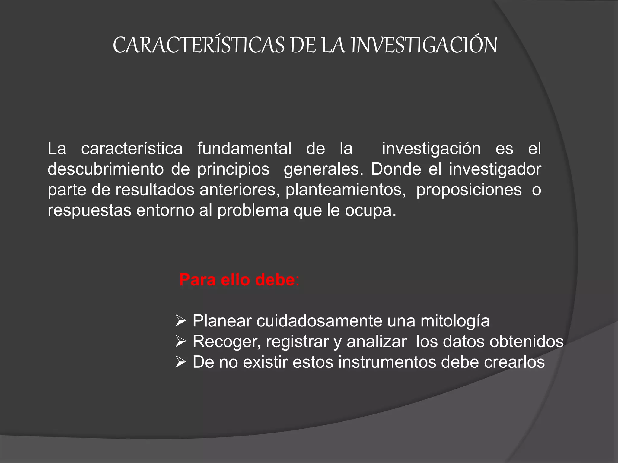 CARACTERÍSTICAS DE LA INVESTIGACIÓN
La característica fundamental de la investigación es el
descubrimiento de principios generales. Donde el investigador
parte de resultados anteriores, planteamientos, proposiciones o
respuestas entorno al problema que le ocupa.
Para ello debe:
 Planear cuidadosamente una mitología
 Recoger, registrar y analizar los datos obtenidos
 De no existir estos instrumentos debe crearlos
 