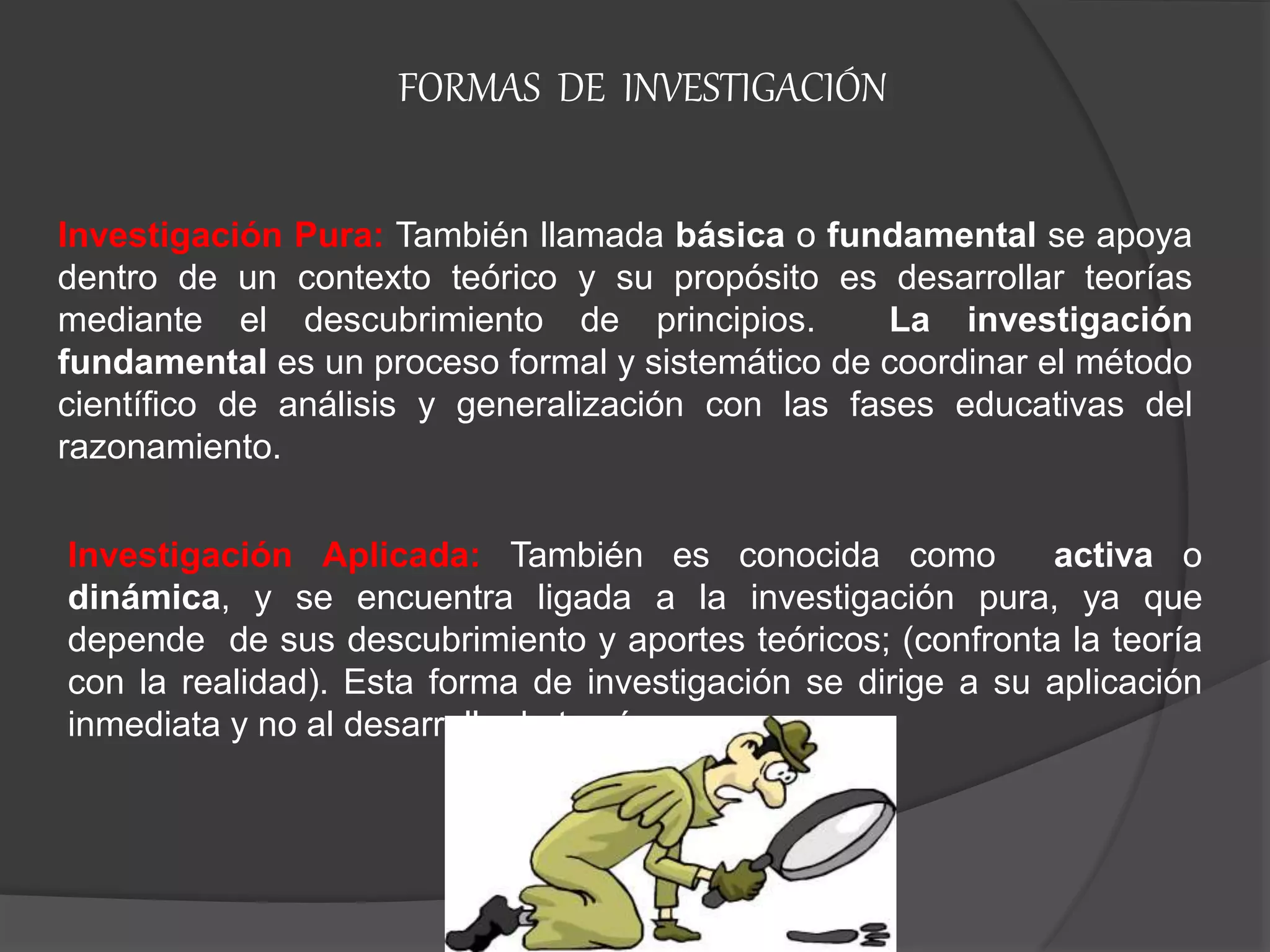 Investigación Aplicada: También es conocida como activa o
dinámica, y se encuentra ligada a la investigación pura, ya que
depende de sus descubrimiento y aportes teóricos; (confronta la teoría
con la realidad). Esta forma de investigación se dirige a su aplicación
inmediata y no al desarrollo de teorías.
Investigación Pura: También llamada básica o fundamental se apoya
dentro de un contexto teórico y su propósito es desarrollar teorías
mediante el descubrimiento de principios. La investigación
fundamental es un proceso formal y sistemático de coordinar el método
científico de análisis y generalización con las fases educativas del
razonamiento.
FORMAS DE INVESTIGACIÓN
 