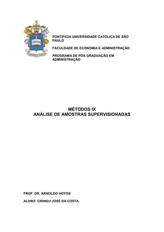PONTIFICIA UNIVERSIDADE CATÓLICA DE SÂO
              PAULO

              FACULDADE DE ECONOMIA E ADMINISTRAÇÃO

              PROGRAMA DE PÓS GRADUAÇÃO EM
              ADMINISTRAÇÃO




                  MÉTODOS IX
     ANÁLISE DE AMOSTRAS SUPERVISIONADAS




PROF. DR. ARNOLDO HOYOS

ALUNO: CIRINEU JOSÉ DA COSTA
 